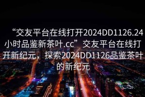 “交友平台在线打开2024DD1126.24小时品鉴新茶叶.cc”交友平台在线打开新纪元，探索2024DD1126品鉴茶叶的新纪元