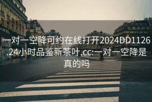 一对一空降可约在线打开2024DD1126.24小时品鉴新茶叶.cc:一对一空降是真的吗