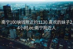 南宁100块钱附近约1130.喜欢的妹子24小时.cc:南宁附近人