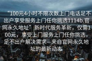 “100元4小时不限次数上门电话足不出户享受服务上门任你挑选1114b.官网永久地址”新时代服务革新，仅需100元，享受上门服务上门任你挑选，足不出户解决需求—来自官网永久地址的最新动态