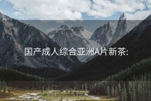 国产成人综合亚洲A片新茶: