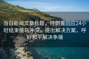 当日新闻文章标题，特朗普回应24小时结束俄乌冲突，提出解决方案，呼吁和平解决争端