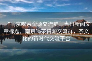 “南京喝茶资源交流群”当日新闻文章标题，南京喝茶资源交流群，茶文化的新时代交流平台