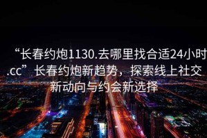 “长春约炮1130.去哪里找合适24小时.cc”长春约炮新趋势，探索线上社交新动向与约会新选择