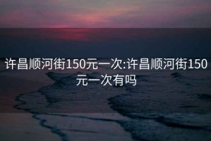 许昌顺河街150元一次:许昌顺河街150元一次有吗