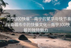 “南宁300快餐”南宁的繁华与快节奏，探索城市中的快餐文化—南宁300快餐的独特魅力