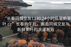 “长春同城交友1130.24小时品鉴新茶叶.cc”长春的午后，邂逅同城交友与新鲜茶叶的浪漫邂逅