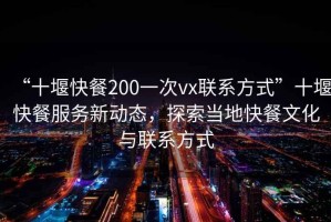 “十堰快餐200一次vx联系方式”十堰快餐服务新动态，探索当地快餐文化与联系方式