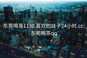 东莞喝茶1130.喜欢的妹子24小时.cc:东莞喝茶qq