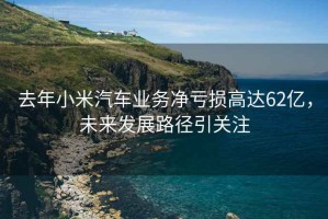 去年小米汽车业务净亏损高达62亿，未来发展路径引关注