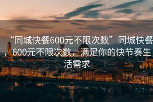 “同城快餐600元不限次数”同城快餐，600元不限次数，满足你的快节奏生活需求