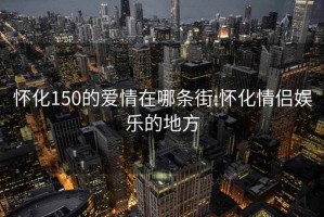 怀化150的爱情在哪条街:怀化情侣娱乐的地方