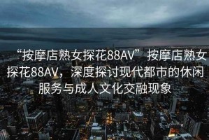 “按摩店熟女探花88AV”按摩店熟女探花88AV，深度探讨现代都市的休闲服务与成人文化交融现象