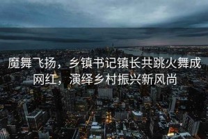 魔舞飞扬，乡镇书记镇长共跳火舞成网红，演绎乡村振兴新风尚