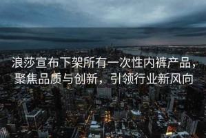 浪莎宣布下架所有一次性内裤产品，聚焦品质与创新，引领行业新风向