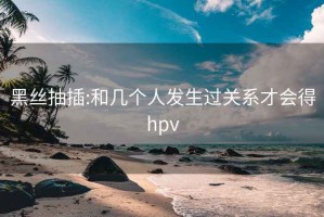 黑丝抽插:和几个人发生过关系才会得hpv