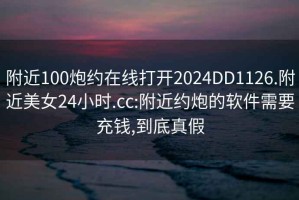 附近100炮约在线打开2024DD1126.附近美女24小时.cc:附近约炮的软件需要充钱,到底真假