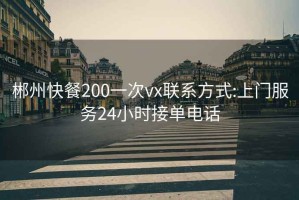 郴州快餐200一次vx联系方式:上门服务24小时接单电话