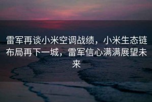 雷军再谈小米空调战绩，小米生态链布局再下一城，雷军信心满满展望未来