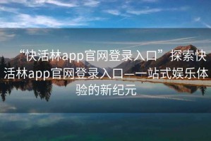 “快活林app官网登录入口”探索快活林app官网登录入口—一站式娱乐体验的新纪元