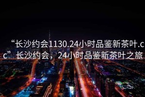 “长沙约会1130.24小时品鉴新茶叶.cc”长沙约会，24小时品鉴新茶叶之旅