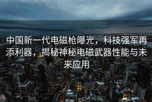 中国新一代电磁枪曝光，科技强军再添利器，揭秘神秘电磁武器性能与未来应用