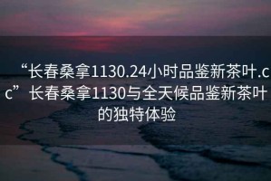 “长春桑拿1130.24小时品鉴新茶叶.cc”长春桑拿1130与全天候品鉴新茶叶的独特体验