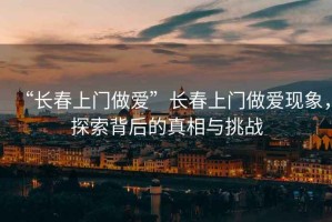 “长春上门做爱”长春上门做爱现象，探索背后的真相与挑战