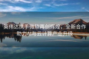 英伟达携手微软再创辉煌，全新合作助力AI与云计算产业升级