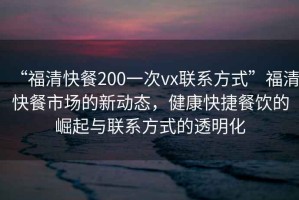 “福清快餐200一次vx联系方式”福清快餐市场的新动态，健康快捷餐饮的崛起与联系方式的透明化