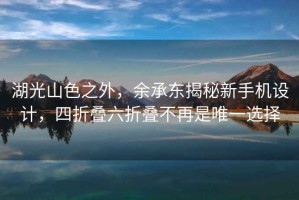 湖光山色之外，余承东揭秘新手机设计，四折叠六折叠不再是唯一选择