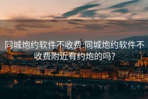 同城炮约软件不收费:同城炮约软件不收费附近有约炮的吗?