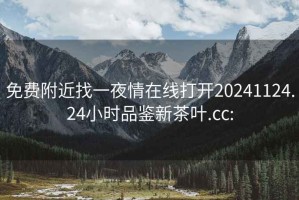 免费附近找一夜情在线打开20241124.24小时品鉴新茶叶.cc: