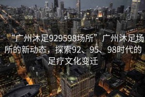 “广州沐足929598场所”广州沐足场所的新动态，探索92、95、98时代的足疗文化变迁