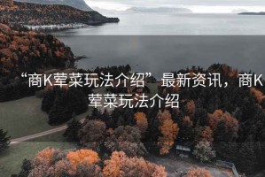 “商K荤菜玩法介绍”最新资讯，商K荤菜玩法介绍