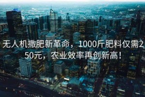 无人机撒肥新革命，1000斤肥料仅需250元，农业效率再创新高！