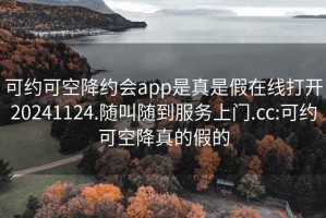 可约可空降约会app是真是假在线打开20241124.随叫随到服务上门.cc:可约可空降真的假的