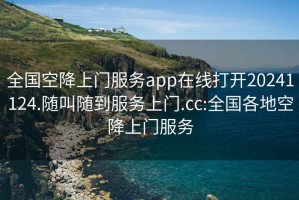 全国空降上门服务app在线打开20241124.随叫随到服务上门.cc:全国各地空降上门服务