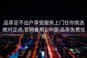 品茶足不出户享受服务上门任你挑选绝对正点.官网备用1.中国:品茶免费信息