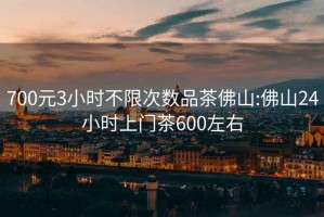 700元3小时不限次数品茶佛山:佛山24小时上门茶600左右