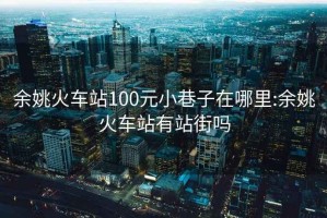 余姚火车站100元小巷子在哪里:余姚火车站有站街吗