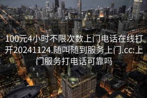 100元4小时不限次数上门电话在线打开20241124.随叫随到服务上门.cc:上门服务打电话可靠吗