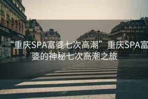 “重庆SPA富婆七次高潮”重庆SPA富婆的神秘七次高潮之旅