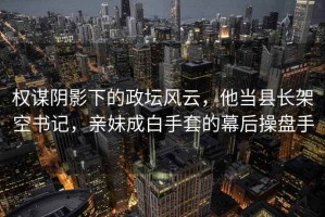 权谋阴影下的政坛风云，他当县长架空书记，亲妹成白手套的幕后操盘手