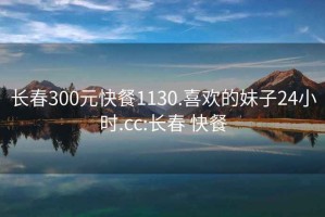 长春300元快餐1130.喜欢的妹子24小时.cc:长春 快餐