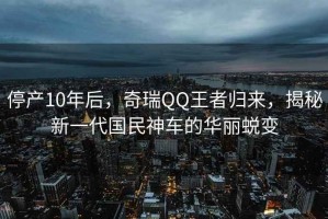 停产10年后，奇瑞QQ王者归来，揭秘新一代国民神车的华丽蜕变