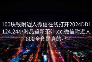 100块钱附近人微信在线打开2024DD1124.24小时品鉴新茶叶.cc:微信附近人800全套是真的吗