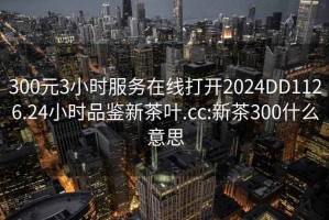 300元3小时服务在线打开2024DD1126.24小时品鉴新茶叶.cc:新茶300什么意思