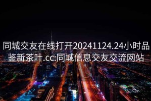 同城交友在线打开20241124.24小时品鉴新茶叶.cc:同城信息交友交流网站