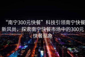 “南宁300元快餐”科技引领南宁快餐新风尚，探索南宁快餐市场中的300元快餐现象